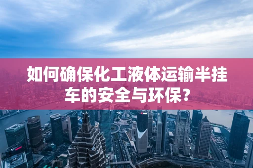 如何确保化工液体运输半挂车的安全与环保？