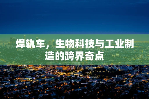 焊轨车，生物科技与工业制造的跨界奇点