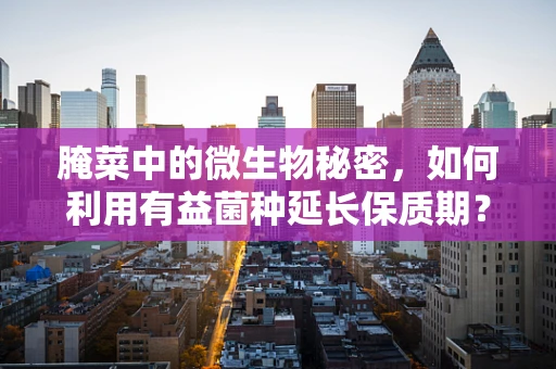 腌菜中的微生物秘密，如何利用有益菌种延长保质期？