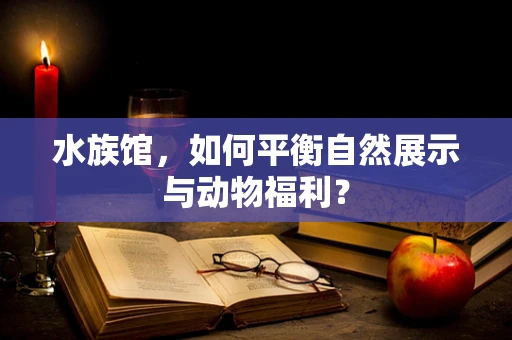 水族馆，如何平衡自然展示与动物福利？
