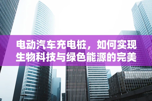 电动汽车充电桩，如何实现生物科技与绿色能源的完美融合？