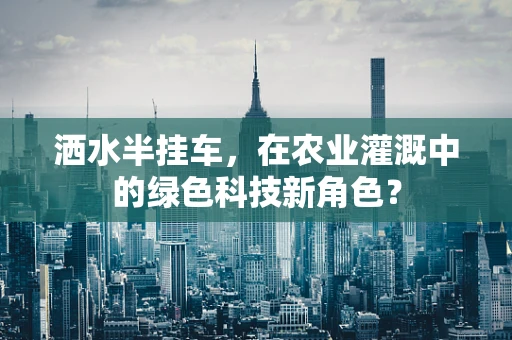 洒水半挂车，在农业灌溉中的绿色科技新角色？