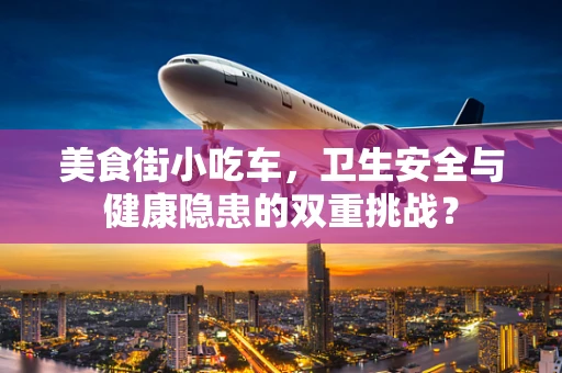 美食街小吃车，卫生安全与健康隐患的双重挑战？