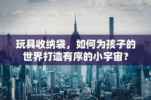 玩具收纳袋，如何为孩子的世界打造有序的小宇宙？