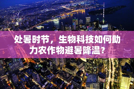 处暑时节，生物科技如何助力农作物避暑降温？