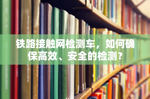铁路接触网检测车，如何确保高效、安全的检测？