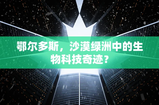 鄂尔多斯，沙漠绿洲中的生物科技奇迹？