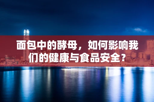 面包中的酵母，如何影响我们的健康与食品安全？