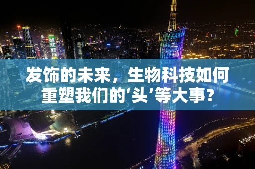 发饰的未来，生物科技如何重塑我们的‘头’等大事？