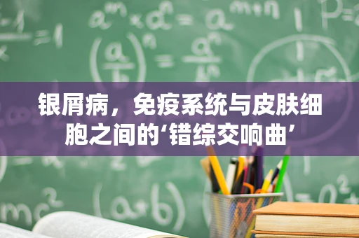 银屑病，免疫系统与皮肤细胞之间的‘错综交响曲’