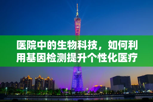 医院中的生物科技，如何利用基因检测提升个性化医疗？