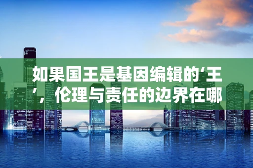 如果国王是基因编辑的‘王’，伦理与责任的边界在哪里？