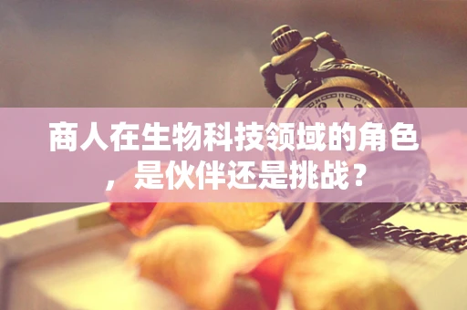 商人在生物科技领域的角色，是伙伴还是挑战？