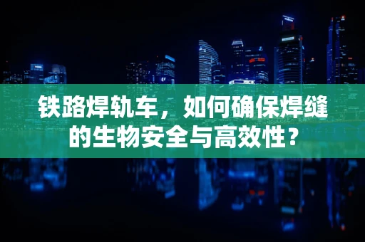 铁路焊轨车，如何确保焊缝的生物安全与高效性？