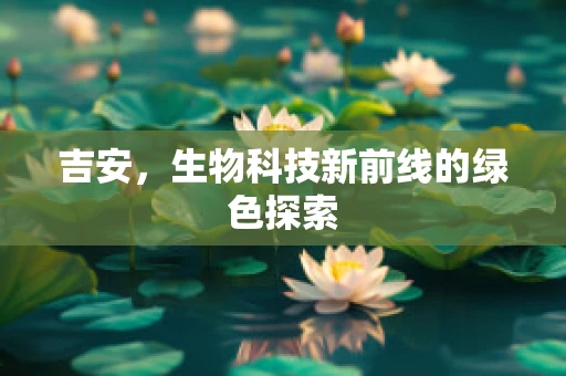 吉安，生物科技新前线的绿色探索