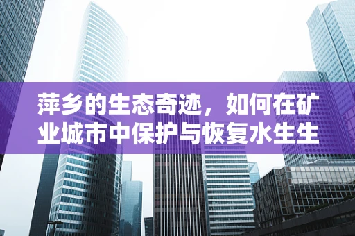 萍乡的生态奇迹，如何在矿业城市中保护与恢复水生生物多样性？