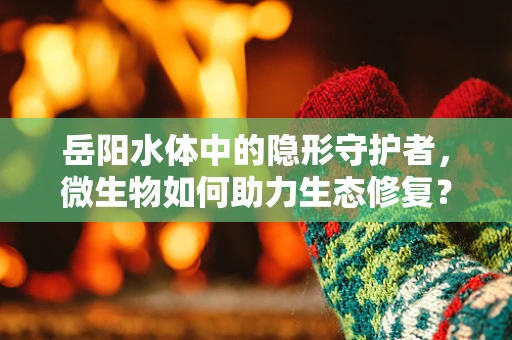 岳阳水体中的隐形守护者，微生物如何助力生态修复？