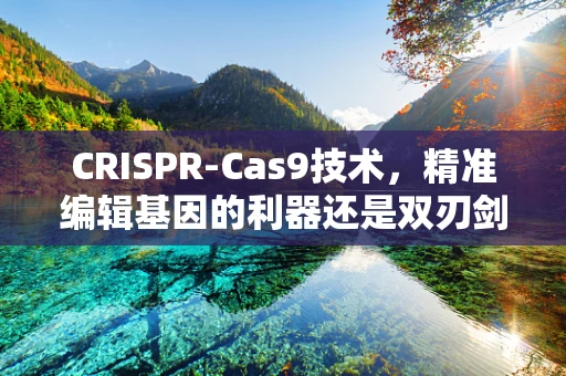 CRISPR-Cas9技术，精准编辑基因的利器还是双刃剑？