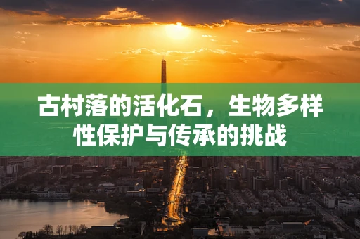 古村落的活化石，生物多样性保护与传承的挑战