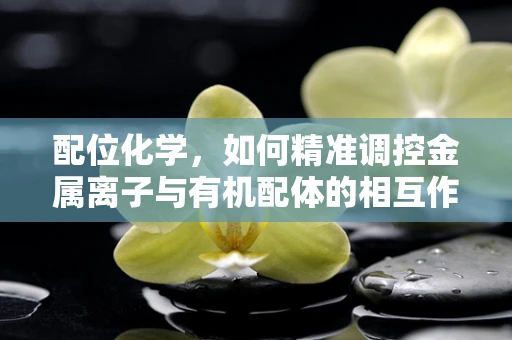 配位化学，如何精准调控金属离子与有机配体的相互作用？