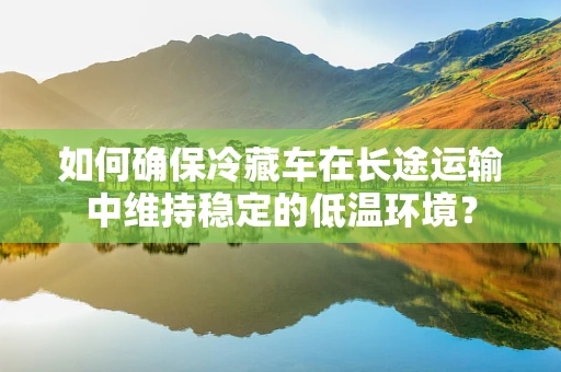 如何确保冷藏车在长途运输中维持稳定的低温环境？