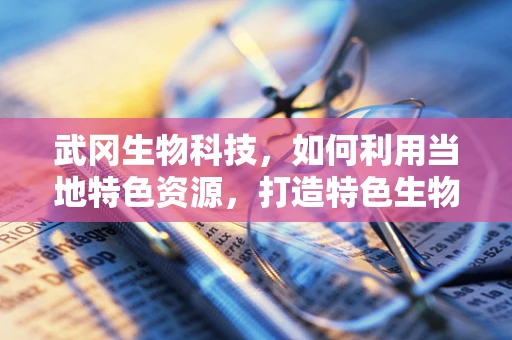 武冈生物科技，如何利用当地特色资源，打造特色生物医药产业？