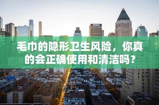 毛巾的隐形卫生风险，你真的会正确使用和清洁吗？