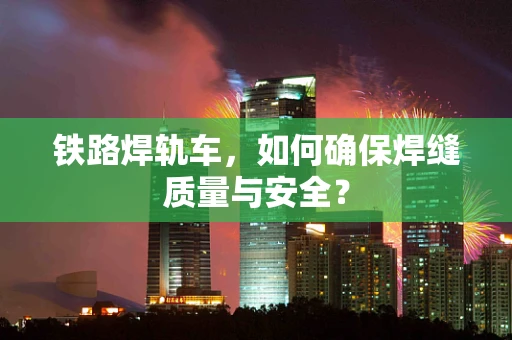铁路焊轨车，如何确保焊缝质量与安全？