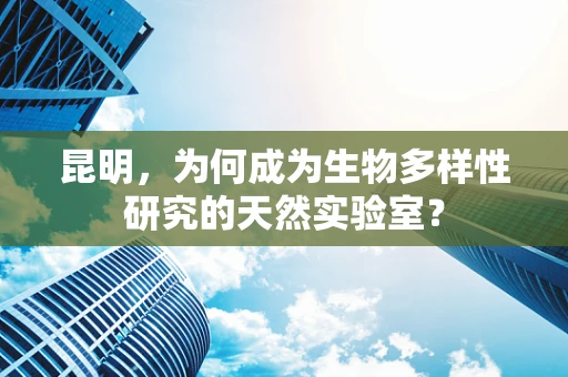 昆明，为何成为生物多样性研究的天然实验室？
