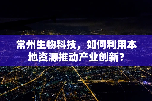 常州生物科技，如何利用本地资源推动产业创新？
