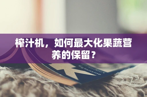 榨汁机，如何最大化果蔬营养的保留？