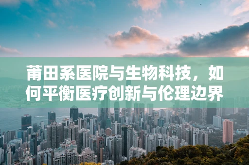 莆田系医院与生物科技，如何平衡医疗创新与伦理边界？