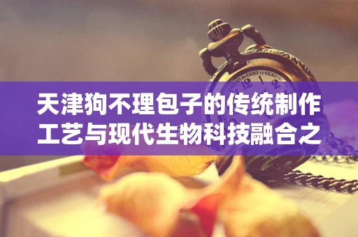 天津狗不理包子的传统制作工艺与现代生物科技融合之路