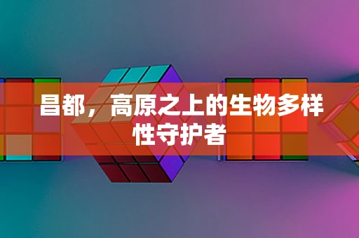 昌都，高原之上的生物多样性守护者