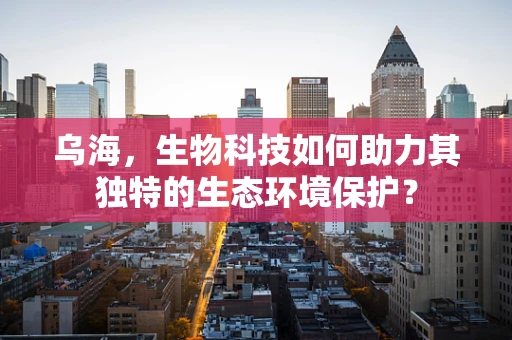 乌海，生物科技如何助力其独特的生态环境保护？