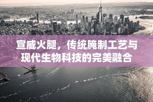 宣威火腿，传统腌制工艺与现代生物科技的完美融合