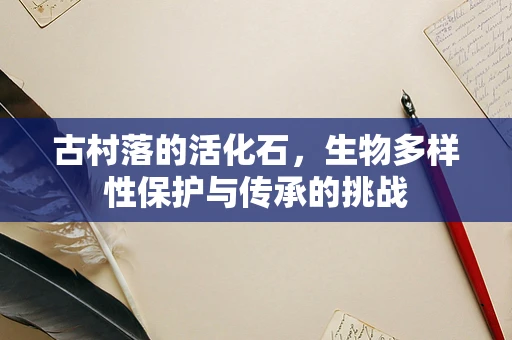 古村落的活化石，生物多样性保护与传承的挑战