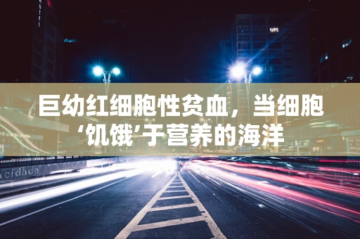 巨幼红细胞性贫血，当细胞‘饥饿’于营养的海洋