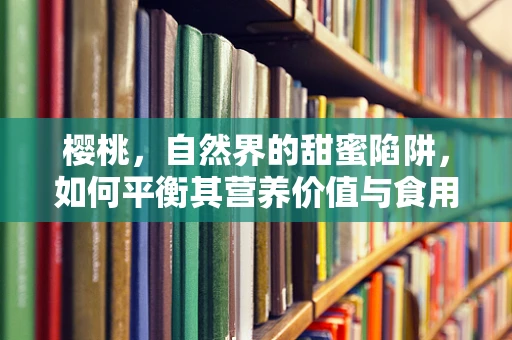 樱桃，自然界的甜蜜陷阱，如何平衡其营养价值与食用安全？