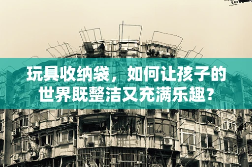 玩具收纳袋，如何让孩子的世界既整洁又充满乐趣？