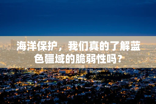 海洋保护，我们真的了解蓝色疆域的脆弱性吗？