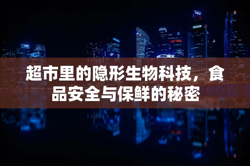 超市里的隐形生物科技，食品安全与保鲜的秘密