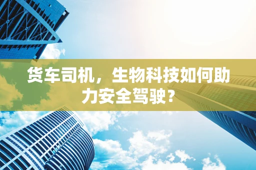 货车司机，生物科技如何助力安全驾驶？