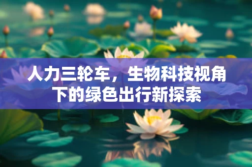 人力三轮车，生物科技视角下的绿色出行新探索