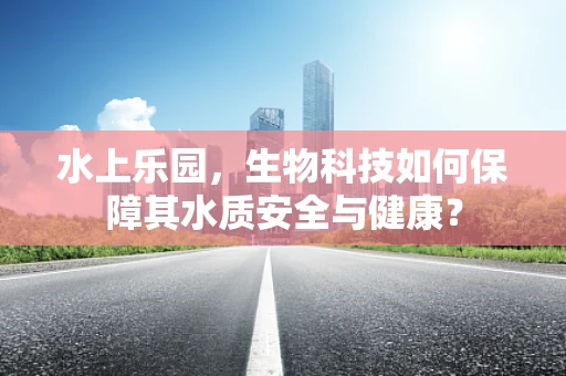 水上乐园，生物科技如何保障其水质安全与健康？