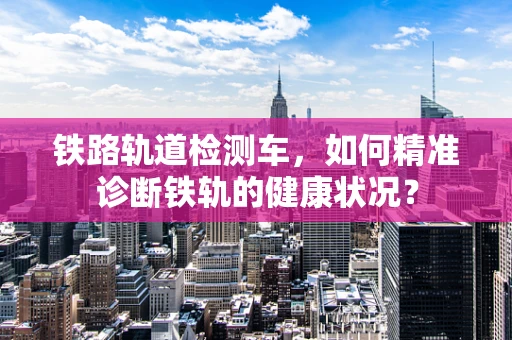 铁路轨道检测车，如何精准诊断铁轨的健康状况？