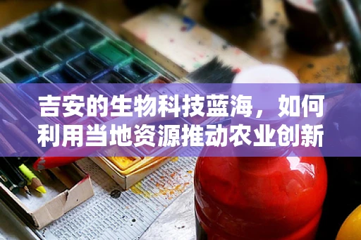 吉安的生物科技蓝海，如何利用当地资源推动农业创新？