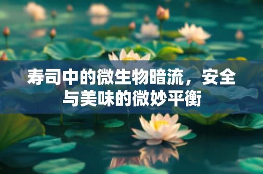 寿司中的微生物暗流，安全与美味的微妙平衡
