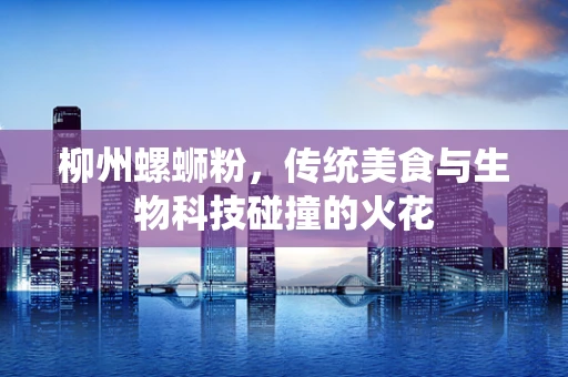 柳州螺蛳粉，传统美食与生物科技碰撞的火花