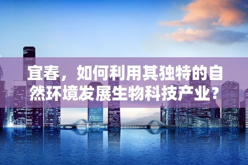 宜春，如何利用其独特的自然环境发展生物科技产业？